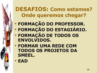 DESAFIOS:  Como estamos? Onde queremos chegar? FORMAÇÃO DO PROFESSOR. FORMAÇÃO DO ESTAGIÁRIO. FORMAÇÃO DE TODOS OS ENVOLVIDOS. FORMAR UMA REDE COM TODOS OS PROJETOS DA SMEEL. EAD 