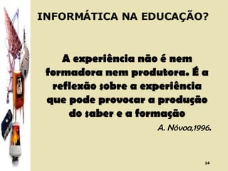 INFORMÁTICA NA EDUCAÇÃO? A experiência não é nem formadora nem produtora. É a reflexão sobre a experiência que pode provocar a produção do saber e a formação A. Nóvoa,1996 . 