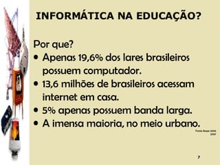 Por que? Apenas 19,6% dos lares brasileiros possuem computador. 13,6 milhões de brasileiros acessam internet em casa. 5% apenas possuem banda larga. A imensa maioria, no meio urbano. Fonte: Ibope 2004 2007 INFORMÁTICA NA EDUCAÇÃO? 