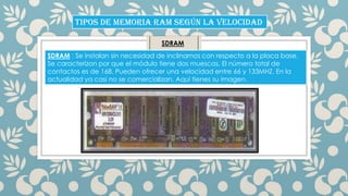 TIPOS DE MEMORIA RAM SEGÚN LA VELOCIDAD
SDRAM
SDRAM : Se instalan sin necesidad de inclinarnos con respecto a la placa base.
Se caracterizon por que el módulo tiene dos muescas. El número total de
contactos es de 168. Pueden ofrecer una velocidad entre 66 y 133MHZ. En la
actualidad ya casi no se comercializan. Aqui tienes su imagen.

 