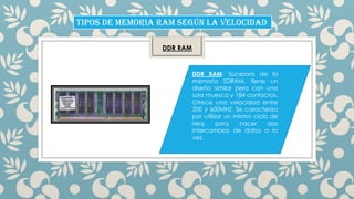 TIPOS DE MEMORIA RAM SEGÚN LA VELOCIDAD
DDR RAM

DDR RAM: Sucesora de la
memoria SDRAM, tiene un
diseño similar pero con una
sola muesca y 184 contactos.
Ofrece una velocidad entre
200 y 600MHZ. Se caracteriza
por utilizar un mismo ciclo de
reloj
para
hacer
dos
intercambios de datos a la
vez.

 