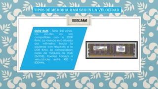 TIPOS DE MEMORIA RAM SEGÚN LA VELOCIDAD
DDR2 RAM

DDR2 RAM : Tiene 240 pines.
Los
sócales
no
son
compatibles con la DDR
RAM. La muesca está situada
dos milímetros hacia la
izquierda con respecto a la
DDR RAM. Se comercializan
pares de módulos de 2Gb
(2x2GB). Pueden trabajar a
velocidades entre 400 y
800MHz.

 