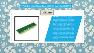 TIPOS DE MEMORIA RAM SEGÚN LA VELOCIDAD
DDR3 RAM
DDR3 RAM: Actualmente la memoria
RAM mas usada es la DDR3 una
progresión de las DDR, son las de tercera
generación, lógicamente con mayor
velocidad de transferencia de los datos
que las otras DDR, pero tambien un
menor consumo de energía. Su
velocidad puede llegar a ser 2 veces
mayor que la DDR2. La mejor de todas
es la DDR3-2000 que puede transferir
2.000.000 de datos por segundo. Como
vemos el número final de la memoria,
nos da una idea de la rapidez, por
ejemplo la DDR3-1466 podría transferir
1.466.000
datos
por
segundo.
(multiplicando por 1.000 el número del
final se saca la velocidad en datos por
segundo)

 