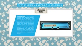 TIPOS DE MEMORIA RAM SEGÚN LA VELOCIDAD
Memorias
RIMM
Memorias RIMM : Acrónimo de
Rambus Inline Memory Module,
designa a los módulos
de
memoria Ram que utilizan una
tecnología denominada RDRAM,
desarrollada por Rambus Inc.A. A
pesar de tener tecnología
RDRAM, niveles de rendimiento
muy superiores a la tecnologia
SDRAM
y
las
primeras
generaciones de DDR RAM,
debído al alto costo de esta
tecnología, no han tenído gran
aceptación en el mercado de
los PCs.

 
