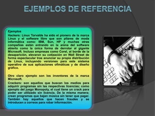 Ejemplos
Hackers: Linux Torvalds ha sido el pionero de la marca
Linux y el software libre que son pilares de moda
informática como: IBM, Sun, HP y muchas otras
compañías están entrando en la arena del software
abierto como la única forma de derrotar al gigante
Microsoft. Incluso empresas como Corel, al borde de la
desaparición, elevaron su cotización en Wall Street de
forma espectacular tras anunciar su propia distribución
de Linux, incluyendo versiones para este sistema
operativo de sus aplicaciones ofimáticas y de diseño
gráfico.
Otro claro ejemplo son los inventores de la marca
Microsoft.
Crackers: son aquellos que buscan los medios para
adquirir programas sin las respectivas licencias; como
ejemplo del juego Monopoly, el cual tiene un crack para
poder ser utilizado sin licencia. De la misma manera;
crean programas que bajan música sin tener que pagar.
También hay aquellos que hacen fraudes y se
introducen a correos para robar información.
 