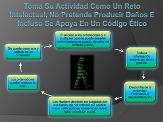 El acceso a los ordenadores y a
cualquier cosa le pueda enseñar
como funciona el mundo, debería ser
limitado y total.
Toda la
información
deberá ser libre y
gratuita.
Desconfía de la
autoridad.
Promueve la
descentralización.
Los Hackers deberán ser juzgados por
sus hacks, no por criterios sin sentido
como calificaciones académicas, edad,
raza, o posición social.
Los ordenadores
pueden mejorar tu
vida.
Se puede crear arte y
belleza en un
ordenador.
 