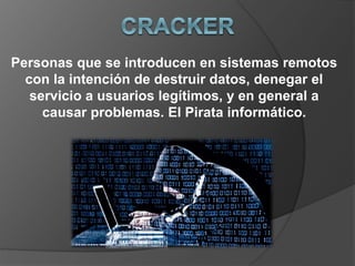 Personas que se introducen en sistemas remotos
con la intención de destruir datos, denegar el
servicio a usuarios legítimos, y en general a
causar problemas. El Pirata informático.
 