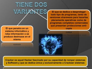 El que penetra en un
sistema informático y
roba información o se
produce destrozos en el
mismo
El que se dedica a desproteger
todo tipo de programas, tanto de
versiones shareware para hacerlas
plenamente operativas como de
programas completos comerciales
que presentan protecciones anti-
copia
Cracker es aquel Hacker fascinado por su capacidad de romper sistemas
y Software y que se dedica única y exclusivamente a Crackear sistemas
 