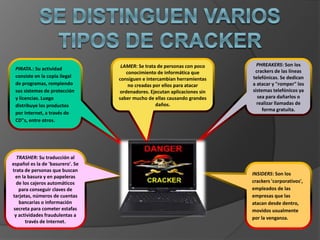 PIRATA.: Su actividad
consiste en la copia ilegal
de programas, rompiendo
sus sistemas de protección
y licencias. Luego
distribuye los productos
por Internet, a través de
CD"s, entre otros.
LAMER: Se trata de personas con poco
conocimiento de informática que
consiguen e intercambian herramientas
no creadas por ellos para atacar
ordenadores. Ejecutan aplicaciones sin
saber mucho de ellas causando grandes
daños.
PHREAKERS: Son los
crackers de las líneas
telefónicas. Se dedican
a atacar y "romper" los
sistemas telefónicos ya
sea para dañarlos o
realizar llamadas de
forma gratuita.
TRASHER: Su traducción al
español es la de 'basurero'. Se
trata de personas que buscan
en la basura y en papeleras
de los cajeros automáticos
para conseguir claves de
tarjetas, números de cuentas
bancarias o información
secreta para cometer estafas
y actividades fraudulentas a
través de Internet.
INSIDERS: Son los
crackers 'corporativos',
empleados de las
empresas que las
atacan desde dentro,
movidos usualmente
por la venganza.
 