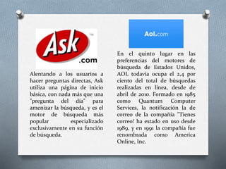 Alentando a los usuarios a
hacer preguntas directas, Ask
utiliza una página de inicio
básica, con nada más que una
"pregunta del día" para
amenizar la búsqueda, y es el
motor de búsqueda más
popular especializado
exclusivamente en su función
de búsqueda.
En el quinto lugar en las
preferencias del motores de
búsqueda de Estados Unidos,
AOL todavía ocupa el 2,4 por
ciento del total de búsquedas
realizadas en línea, desde de
abril de 2010. Formado en 1985
como Quantum Computer
Services, la notificación la de
correo de la compañía "Tienes
correo! ha estado en uso desde
1989, y en 1991 la compañía fue
renombrada como America
Online, Inc.
 