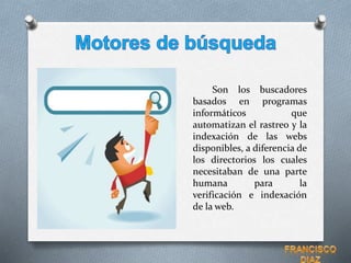 Son los buscadores
basados en programas
informáticos que
automatizan el rastreo y la
indexación de las webs
disponibles, a diferencia de
los directorios los cuales
necesitaban de una parte
humana para la
verificación e indexación
de la web.
 