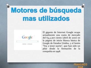 El gigante de Internet Google ocupa
actualmente una cuota de mercado
del 64,4 por ciento (abril de 2010) en
la página de inicio blanca básica de
Google de Estados Unidos, y el botón
"Voy a tener suerte", que han sido un
pilar desde la formación de la
compañía en 1998.
 