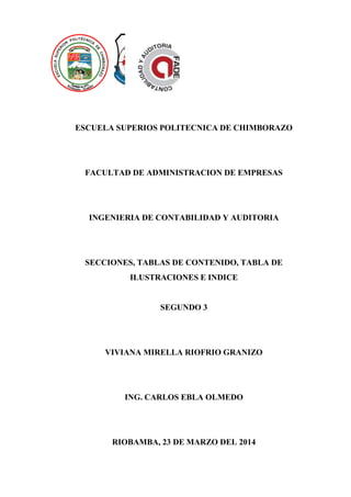 ESCUELA SUPERIOS POLITECNICA DE CHIMBORAZO
FACULTAD DE ADMINISTRACION DE EMPRESAS
INGENIERIA DE CONTABILIDAD Y AUDITORIA
SECCIONES, TABLAS DE CONTENIDO, TABLA DE
ILUSTRACIONES E INDICE
SEGUNDO 3
VIVIANA MIRELLA RIOFRIO GRANIZO
ING. CARLOS EBLA OLMEDO
RIOBAMBA, 23 DE MARZO DEL 2014
 