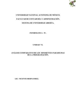 UNIVERSIDAD NACIONAL AUTONOMA DE MÉXICO.
FACULTAD DE CONTADURÍA Y ADMINISTRACIÓN.
SISTEMA DE UNIVERSIDAD ABIERTA.

INFORMATICA IV.

UNIDAD VI.

ANÁLISIS COMPARATIVO DE LOS DIFERENTES PARADIGMAS
DE LA PROGRAMACIÓN.

LIC. VICENTE HERNANDEZ.

 