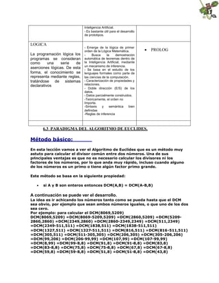 Inteligencia Artificial.
- Es bastante útil para el desarrollo
de prototipos.

LOGICA
La programación lógica los
programas se consideran
como
una
serie
de
aserciones lógicas. De esta
forma, el conocimiento se
representa mediante reglas,
tratándose de sistemas
declarativos

- Emerge de la lógica de primer
orden de la Lógica Matemática.
Busca
la
demostración
automática de teoremas dentro de
la Inteligencia Artificial, mediante
un mecanismo de inferencia.
- Se basa en el estudio de los
lenguajes formales como parte de
las ciencias de la computación.
- Caracterización de propiedades y
relaciones.
- Doble dirección (E/S) de los
datos.
- Datos parcialmente construidos.
-Teóricamente, el orden no
Importa.
-Sintaxis
y
semántica
bien
definidas
-Reglas de inferencia

 PROLOG

6.3 PARADIGMA DEL ALGORITMO DE EUCLIDES.

Método básico:
En esta lección vamos a ver el Algoritmo de Euclides que es un método muy
astuto para calcular el divisor común entre dos números. Una de sus
principales ventajas es que no es necesario calcular los divisores ni los
factores de los números, por lo que anda muy rápido, incluso cuando alguno
de los números es un primo o tiene algún factor primo grande.
Este método se basa en la siguiente propiedad:
 si A y B son enteros entonces DCM(A,B) = DCM(A-B,B)

A continuación se puede ver el desarrollo.
La idea es ir achicando los números tanto como se pueda hasta que el DCM
sea obvio, por ejemplo que sean ambos números iguales, o que uno de los dos
sea cero.
Por ejemplo: para calcular el DCM(8069,5209)
DCM(8069,5209) =DCM(8069-5209,5209) =DCM(2860,5209) =DCM(52092860,2860) =DCM(2349,2860) =DCM(2860-2349,2349) =DCM(511,2349)
=DCM(2349-511,511) =DCM(1838,511) =DCM(1838-511,511)
=DCM(1327,511) =DCM(1327-511,511) =DCM(816,511) =DCM(816-511,511)
=DCM(305,511) =DCM(511-305,305) =DCM(206,305) =DCM(305-206,206)
=DCM(99,206) =DCM(206-99,99) =DCM(107,99) =DCM(107-99,99)
=DCM(8,99) =DCM(99-8,8) =DCM(91,8) =DCM(91-8,8) =DCM(83,8)
=DCM(83-8,8) =DCM(75,8) =DCM(75-8,8) =DCM(67,8) =DCM(67-8,8)
=DCM(59,8) =DCM(59-8,8) =DCM(51,8) =DCM(51-8,8) =DCM(43,8)

 