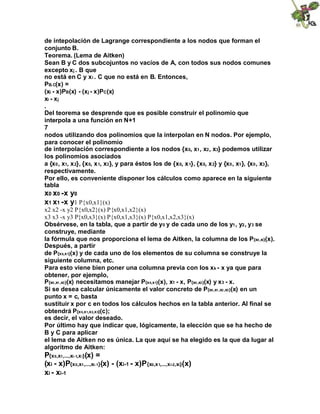 de intepolación de Lagrange correspondiente a los nodos que forman el
conjunto B.
Teorema. (Lema de Aitken)
Sean B y C dos subcojuntos no vacíos de A, con todos sus nodos comunes
excepto xj . B que
no está en C y xi . C que no está en B. Entonces,
PB.C(x) =
(xi - x)PB(x) - (xj - x)PC(x)
xi - xj
.
Del teorema se desprende que es posible construir el polinomio que
interpola a una función en N+1
7
nodos utilizando dos polinomios que la interpolan en N nodos. Por ejemplo,
para conocer el polinomio
de interpolación correspondiente a los nodos {x0, x1 , x2 , x3} podemos utilizar
los polinomios asociados
a {x0 , x1, x 2}, {x0, x 1, x3 }, y para éstos los de {x0, x 1}, {x0, x 2} y {x0 , x1 }, {x0 , x3 },
respectivamente.
Por ello, es conveniente disponer los cálculos como aparece en la siguiente
tabla

x0 x0 -x y0
x1 x1 -x y1 P{x0,x1}(x)
x2 x2 -x y2 P{x0,x2}(x) P{x0,x1,x2}(x)
x3 x3 -x y3 P{x0,x3}(x) P{x0,x1,x3}(x) P{x0,x1,x2,x3}(x)
Obsérvese, en la tabla, que a partir de y0 y de cada uno de los y1 , y2 , y3 se
construye, mediante
la fórmula que nos proporciona el lema de Aitken, la columna de los P{x0 ,xi}(x).
Después, a partir
de P{x 0,x1}(x) y de cada uno de los elementos de su columna se construye la
siguiente columna, etc.
Para esto viene bien poner una columna previa con los xk - x ya que para
obtener, por ejemplo,
P{x0 ,x1 ,x3 }(x) necesitamos manejar P{x 0,x1}(x), x1 - x, P{x0 ,x3 }(x) y x3 - x.
Si se desea calcular únicamente el valor concreto de P{x0 ,x1 ,x2 ,x3 }(x) en un
punto x = c, basta
sustituir x por c en todos los cálculos hechos en la tabla anterior. Al final se
obtendrá P{x 0,x1,x2,x3}(c);
es decir, el valor deseado.
Por último hay que indicar que, lógicamente, la elección que se ha hecho de
B y C para aplicar
el lema de Aitken no es única. La que aquí se ha elegido es la que da lugar al
algoritmo de Aitken:

P{x 0,x1,...,xi-1,x i}(x) =
(xi - x)P{x 0,x1,...,xi-1}(x) - (xi-1 - x)P{x0,x 1,...,x i-2,xi}(x)
xi - xi-1

 