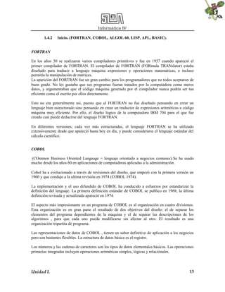 Informática IV
1.4.2

Inicio. (FORTRAN, COBOL, ALGOL 60, LISP, APL, BASIC).

FORTRAN
En los años 50 se realizaron varios compiladores primitivos y fue en 1957 cuando apareció el
primer compilador de FORTRAN. El compilador de FORTRAN (FORmula TRANslator) estaba
diseñado para traducir a lenguaje máquina expresiones y operaciones matemáticas, e incluso
permitía la manipulación de matrices.
La aparición del FORTRAN fue un gran cambio para los programadores que no todos aceptaron de
buen grado. No les gustaba que sus programas fueran tratados por la computadora como meros
datos, y argumentaban que el código máquina generado por el compilador nunca podría ser tan
eficiente como el escrito por ellos directamente.
Esto no era generalmente así, puesto que el FORTRAN no fue diseñado pensando en crear un
lenguaje bien estructurado sino pensando en crear un traductor de expresiones aritméticas a código
máquina muy eficiente. Por ello, el diseño lógico de la computadora IBM 704 para el que fue
creado casi puede deducirse del lenguaje FORTRAN.
En diferentes versiones, cada vez más estructuradas, el lenguaje FORTRAN se ha utilizado
extensivamente desde que apareció hasta hoy en día, y puede considerarse el lenguaje estándar del
cálculo científico.
COBOL
(COmmon Business Oriented Langauge = lenguaje orientado a negocios comunes). Se ha usado
mucho desde los años 60 en aplicaciones de computadoras aplicadas a la administración.
Cobol ha a evolucionado a través de revisiones del diseño, que empezó con la primera versión en
1960 y que condujo a la ultima revisión en 1974 (COBOL 1974).
La implementación y el uso difundido de COBOL ha conducido a esfuerzos por estandarizar la
definición del lenguaje. La primera definición estándar de COBOL se publico en 1968; la última
definición revisada y actualizada apareció en 1974.
El aspecto más impresionante en un programa de COBOL es al organización en cuatro divisiones.
Esta organización es en gran parte el resultado de dos objetivos del diseño: el de separar los
elementos del programa dependientes de la maquina y el de separar las descripciones de los
algoritmos , para que cada uno pueda modificarse sin afectar al otro. El resultado es una
organización tripartita de programa.
Las representaciones de datos de COBOL , tienen un sabor definitivo de aplicación a los negocios
pero son bastantes flexibles. La estructura de datos básica es el registro.
Los números y las cadenas de caracteres son los tipos de datos elementales básicos. Las operaciones
primarias integradas incluyen operaciones aritméticas simples, lógicas y relaciónales.

Unidad I.

13

 