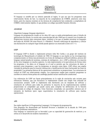 Informática IV
El lenguaje es notable por su sintaxis parecida al ingles, lo que ase que los programas sean
relativamente fáciles de leer. La mayoría de los compiladores de COBOL anteriores eran muy
lentos, pero las mejoras resientes en las técnicas de compilación han conducido a compiladores de
COBOL relativamente rápidos, lo que produce un código ejecutable bastante eficiente.
ALGOL60
Algoritmie Languge (lenguaje algortmico)
Lenguaje de programación creado en los años 60´s que se usaba principalmente para el diseño de
aplicaciones de calculo, la versión más conocida data del año 1968 que se conoció con el nombre de
Proporciona recursos para estructurar datos, similares a los que se pueden encontrar en lenguajes
derivados de ALGOL 60 como Pascal, C o Modula-2. Permite sobrecarga de operadores y colocar
una declaración en cualquier lugar donde pueda aparecer un enunciado (como en C++).
LISP
El lenguaje LISP lo diseño e implementó primero John Mc Carthy y un grupo del instituto de
tecnología de Massachusetts al rededor de 1960. El lenguaje se usa mucho en las investigaciones
computacionales en forma mas prominente en el área de inteligencia artificial (robótica, proceso del
lenguaje natural prueba de teoremas, sistemas de inteligencia , etc.). LISP es diferente a la mayoría
de los otros lenguajes en muchos aspectos. Lo más impresionante es la equivalencia de formas entre
los programas y los datos en el lenguaje en el cual se permite que las estructuras de datos se
ejecuten como programas y que los programas se ejecuten como datos. LISP ofrece una amplia
variedad de primarias para la creación, destrucción y modificación de listas (incluyendo las listas de
propiedad). Las primarias básicas de las operaciones aritméticas se proporcionan. Las estructuras de
control en LISP son relativamente simples. Las expresiones usadas para construir programas se
escriben en estricta forma polaca de cambrdge pueden incluir ramificación condicional.
Las referencias de LISP ase basan principalmente en la regla de asociación más reciente para
referencias foráneas, que con frecuencia se implementan usando una simple lista enlazada de
asociaciones actuales. LISP se implementa más fácilmente con un interprete de software y
simulación de software para todas las primarias la mayoría de las implementaciones también
proporcionan un compilador que puede usarse para compilar las definiciones de la función
seleccionada en código de máquina. Estas funciones compiladas son ejecutables entonces por el
interprete de hardware (pero sigue requiriéndose la simulación de software para muchas
operaciones).

APL
Sus siglas significan (A Programming Language). Un lenguaje de programación.
Este programa fue desarrollado por Kenneth Inverson a mediados de la década de 1960 para
resolver problemas matemáticos.
Este lenguaje se caracteriza por su brevedad y por su capacidad de generación de matrices y se
utiliza en el desarrollo de modelos matemáticos.

Unidad I.

14

 