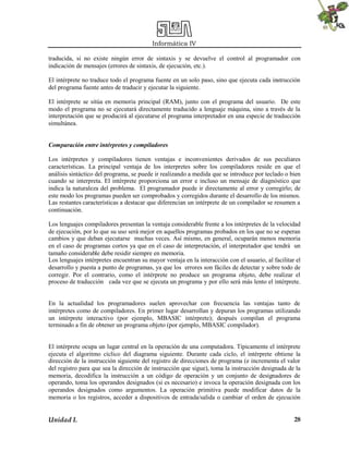 Informática IV
traducida, si no existe ningún error de sintaxis y se devuelve el control al programador con
indicación de mensajes (errores de sintaxis, de ejecución, etc.).
El intérprete no traduce todo el programa fuente en un solo paso, sino que ejecuta cada instrucción
del programa fuente antes de traducir y ejecutar la siguiente.
El intérprete se sitúa en memoria principal (RAM), junto con el programa del usuario. De este
modo el programa no se ejecutará directamente traducido a lenguaje máquina, sino a través de la
interpretación que se producirá al ejecutarse el programa interpretador en una especie de traducción
simultánea.
Comparación entre intérpretes y compiladores
Los intérpretes y compiladores tienen ventajas e inconvenientes derivados de sus peculiares
características. La principal ventaja de los interpretes sobre los compiladores reside en que el
análisis sintáctico del programa, se puede ir realizando a medida que se introduce por teclado o bien
cuando se interpreta. El intérprete proporciona un error e incluso un mensaje de diagnóstico que
indica la naturaleza del problema. El programador puede ir directamente al error y corregirlo; de
este modo los programas pueden ser comprobados y corregidos durante el desarrollo de los mismos.
Las restantes características a destacar que diferencian un intérprete de un compilador se resumen a
continuación.
Los lenguajes compiladores presentan la ventaja considerable frente a los intérpretes de la velocidad
de ejecución, por lo que su uso será mejor en aquellos programas probados en los que no se esperan
cambios y que deban ejecutarse muchas veces. Así mismo, en general, ocuparán menos memoria
en el caso de programas cortos ya que en el caso de interpretación, el interpretador que tendrá un
tamaño considerable debe residir siempre en memoria.
Los lenguajes intérpretes encuentran su mayor ventaja en la interacción con el usuario, al facilitar el
desarrollo y puesta a punto de programas, ya que los errores son fáciles de detectar y sobre todo de
corregir. Por el contrario, como el intérprete no produce un programa objeto, debe realizar el
proceso de traducción cada vez que se ejecuta un programa y por ello será más lento el intérprete.

En la actualidad los programadores suelen aprovechar con frecuencia las ventajas tanto de
intérpretes como de compiladores. En primer lugar desarrollan y depuran los programas utilizando
un intérprete interactivo (por ejemplo, MBASIC intérprete); después compilan el programa
terminado a fin de obtener un programa objeto (por ejemplo, MBASIC compilador).

El intérprete ocupa un lugar central en la operación de una computadora. Típicamente el intérprete
ejecuta el algoritmo cíclico del diagrama siguiente. Durante cada ciclo, el intérprete obtiene la
dirección de la instrucción siguiente del registro de direcciones de programa (e incrementa el valor
del registro para que sea la dirección de instrucción que sigue), toma la instrucción designada de la
memoria, decodifica la instrucción a un código de operación y un conjunto de designadores de
operando, toma los operandos designados (si es necesario) e invoca la operación designada con los
operandos designados como argumentos. La operación primitiva puede modificar datos de la
memoria o los registros, acceder a dispositivos de entrada/salida o cambiar el orden de ejecución

Unidad I.

28

 