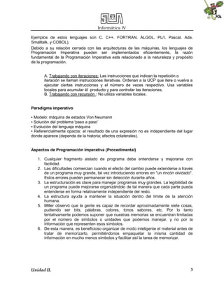 Informática IV
Ejemplos de estos lenguajes son C, C++, FORTRAN, ALGOL, PL/I, Pascal, Ada,
Smalltalk, y COBOL).
Debido a su relación cerrada con las arquitecturas de las máquinas, los lenguajes de
Programación Imperativa pueden ser implementados eficientemente, la razón
fundamental de la Programación Imperativa esta relacionado a la naturaleza y propósito
de la programación.

A. Trabajando con iteraciones: Las instrucciones que indican la repetición o
iteración se llaman instrucciones iterativas. Ordenan a la UCP que itere o vuelva a
ejecutar ciertas instrucciones y el número de veces respectivo. Usa variables
locales para acumular él producto y para controlar las iteraciones.
B. Trabajando con recursión : No utiliza variables locales.
Paradigma imperativo
• Modelo: máquina de estados Von Neumann
• Solución del problema 'paso a paso’
• Evolución del lenguaje máquina
• Referencialmente opacos: el resultado de una expresión no es independiente del lugar
donde aparece (depende de la historia; efectos colaterales).
Aspectos de Programación Imperativa (Procedimental)
1. Cualquier fragmento aislado de programa debe entenderse y mejorarse con
facilidad.
2. Las dificultades comienzan cuando el efecto del cambio puede extenderse a través
de un programa muy grande, tal vez introduciendo errores en "un rincón olvidado".
Estos errores pueden permanecer sin detección durante años.
3. La estructuración es clave para manejar programas muy grandes. La legibilidad de
un programa puede mejorarse organizándolo de tal manera que cada parte pueda
entenderse en forma relativamente independiente del resto.
4. La estructura ayuda a mantener la situación dentro del límite de la atención
humana.
5. Miller observó que la gente es capaz de recordar aproximadamente siete cosas,
pudiendo ser bits, palabras, colores, tonos sabores, etc. Por lo tanto
tentativamente podemos suponer que nuestras memorias se encuentran limitadas
por el número de símbolos o unidades que podemos manejar, y no por la
información que representen esos símbolos.
6. De esta manera, es beneficioso organizar de modo inteligente el material antes de
tratar de memorizarlo, permitiéndonos empaquetar la misma cantidad de
información en mucho menos símbolos y facilitar así la tarea de memorizar.

Unidad II.

3

 