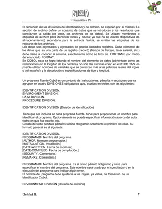Informática IV
El contenido de las divisiones de identificación y de entorno, se explican por sí mismas. La
sección de archivo define un conjunto de datos que se introducen y los resultados que
constituyen la salida (es decir, los archivos de los datos). Se utilizan membretes o
etiquetas de archivo para identificar cintas y discos; ya que no se utilizan dispositivos de
almacenamiento) secundario para la entrada /salida, se omiten las etiquetas de los
registros de los archivos.
Los datos son ingresados y egresados en grupos llamados registros. Cada elemento de
los datos que es una parte de un registro (record) (tiempo de trabajo, tasa salarial, etc.)
debe darse a conocer al sistema, exactamente como se hizo en FORTRAN, por medio
del enunciado FORMAT.
En COBOL esto se logra listando el nombre del elemento de datos (adviértase cómo las
restricciones en la longitud de los nombres no son tan estrictas como en el FORTRAN, es
posible utilizar nombres de variables que se parezcan más a las palabras reales del inglés
o del español) y la descripción o especificaciones de tipo y longitud.

Un programa fuente Cobol es un conjunto de instrucciones, párrafos y secciones que se
agrupan en cuatro DIVISIONES obligatorias que, escritas en orden, son las siguientes:
IDENTIFICATION DIVISION.
ENVIRONMENT DIVISION.
DATA DIVISION.
PROCEDURE DIVISION.
IDENTIFICATION DIVISION (División de identificación)
Tiene que ser incluida en cada programa fuente. Sirve para proporcionar un nombre para
identificar el programa. Opcionalmente se puede especificar información acerca del autor,
fecha en que fue escrito, etc.
Consta de siete posibles párrafos siendo obligatorio solamente el primero de ellos. Su
formato general es el siguiente:
IDENTIFICATION DIVISION.
PROGRAM-ID. Nombre del programa.
[AUTHOR. Nombre programador.]
[INSTALLATION. Instalación.]
[DATE-WRITTEN. Fecha de escritura.]
[DATE-COMPILED. Fecha de compilación.]
[SECURITY. Comentario.]
[REMARKS. Comentario.]
PROGRAM-ID. Nombre del programa. Es el único párrafo obligatorio y sirve para
especificar el nombre del programa. Este nombre será usado por el compilador o en la
ejecución del programa para indicar algún error.
El nombre del programa debe ajustarse a las reglas, ya vistas, de formación de un
identificador Cobol.
ENVIR0NMENT DIVISION (División de entorno)

Unidad II.

7

 