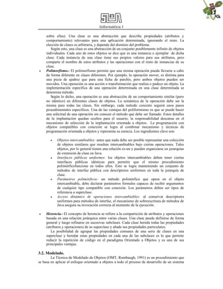 Informática I



sobre ellas). Una clase es una abstracción que describe propiedades (atributos y
comportamiento) relevantes para una aplicación determinada, ignorando el resto. La
elección de clases es arbitraria, y depende del dominio del problema.
Según esto, una clase es una abstracción de un conjunto posiblemente infinito de objetos
individuales. Cada uno de estos objetos se dice que es una instancia o ejemplar de dicha
clase. Cada instancia de una clase tiene sus propios valores para sus atributos, pero
comparte el nombre de estos atributos y las operaciones con el resto de instancias de su
clase.
Polimorfismo.- El polimorfismo permite que una misma operación pueda llevarse a cabo
de forma diferente en clases diferentes. Por ejemplo, la operación mover, es distinta para
una pieza de ajedrez que para una ficha de parchís, pero ambos objetos pueden ser
movidos. Una operación es una acción o transformación que realiza o padece un objeto. La
implementación específica de una operación determinada en una clase determinada se
denomina método.
Según lo dicho, una operación es una abstracción de un comportamiento similar (pero
no idéntico) en diferentes clases de objetos. La semántica de la operación debe ser la
misma para todas las clases. Sin embargo, cada método concreto seguirá unos pasos
procedimentales específicos. Una de las ventajas del poliformismo es que se puede hacer
una solicitud de una operación sin conocer el método que debe ser llamado. Estos detalles
de la implantación quedan ocultos para el usuario; la responsabilidad descansa en el
mecanismo de selección de la implantación orientada a objetos. La programación con
objetos compatibles con conexión se logra al combinar mecanismo y técnicas de
programación orientada a objetos y representa su esencia. Los ingredientes clave son:










Objetos intercambiables: antes que nada debe ser posible representar una colección
de objetos similares que resulten intercambiables bajo ciertas operaciones. Tales
objetos, por lo general tienen una relación es-un y pueden organizarse en jerarquías
de extensión de clase en Java.
Interfaces públicas uniformes: los objetos intercambiables deben tener ciertas
interfaces públicas idénticas para permitir que el mismo procedimiento
polimórficofuncione en todos ellos. Esto se logra manteniendo un conjunto de
métodos de interfaz pública con descriptores uniformes en toda la jerarquía de
clase.
Parámetros polimórficos: un método polimórfico que opera en el objeto
intercambiable, debe declarar parámetros formales capaces de recibir argumentos
de cualquier tipo compatible con conexión. Los parámetros deben ser tipos de
referencia a superclase.
Acceso dinámico de operaciones intercambiables: al conservar descriptores
uniformes para métodos de interfaz, el mecanismo de sobreescritura de métodos de
Java asegura su invocación correcta al momento de la ejecución.

Herencia.- El concepto de herencia se refiere a la compartición de atributos y operaciones
basada en una relación jerárquica entre varias clases. Una clase puede definirse de forma
general y luego refinarse en sucesivas subclases. Cada clase hereda todas las propiedades
(atributos y operaciones) de su superclase y añade sus propiedades particulares.
La posibilidad de agrupar las propiedades comunes de una serie de clases en una
superclase y heredar estas propiedades en cada una de las subclases es lo que permite
reducir la repetición de código en el paradigma Orientado a Objetos y es una de sus
principales ventajas.

3.2. Modelado.
La Técnica de Modelado de Objetos (OMT, Rumbaugh, 1991) es un procedimiento que
se basa en aplicar el enfoque orientado a objetos a todo el proceso de desarrollo de un sistema

 