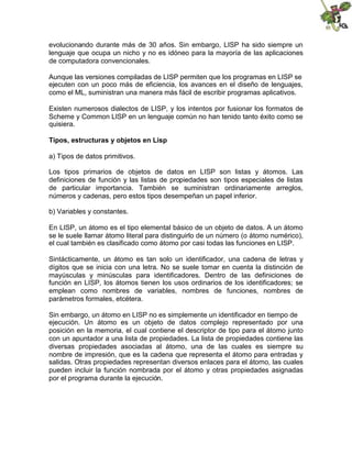evolucionando durante más de 30 años. Sin embargo, LISP ha sido siempre un
lenguaje que ocupa un nicho y no es idóneo para la mayoría de las aplicaciones
de computadora convencionales.
Aunque las versiones compiladas de LISP permiten que los programas en LISP se
ejecuten con un poco más de eficiencia, los avances en el diseño de lenguajes,
como el ML, suministran una manera más fácil de escribir programas aplicativos.
Existen numerosos dialectos de LISP, y los intentos por fusionar los formatos de
Scheme y Common LISP en un lenguaje común no han tenido tanto éxito como se
quisiera.
Tipos, estructuras y objetos en Lisp
a) Tipos de datos primitivos.
Los tipos primarios de objetos de datos en LISP son listas y átomos. Las
definiciones de función y las listas de propiedades son tipos especiales de listas
de particular importancia. También se suministran ordinariamente arreglos,
números y cadenas, pero estos tipos desempeñan un papel inferior.
b) Variables y constantes.
En LISP, un átomo es el tipo elemental básico de un objeto de datos. A un átomo
se le suele llamar átomo literal para distinguirlo de un número (o átomo numérico),
el cual también es clasificado como átomo por casi todas las funciones en LISP.
Sintácticamente, un átomo es tan solo un identificador, una cadena de letras y
dígitos que se inicia con una letra. No se suele tomar en cuenta la distinción de
mayúsculas y minúsculas para identificadores. Dentro de las definiciones de
función en LISP, los átomos tienen los usos ordinarios de los identificadores; se
emplean como nombres de variables, nombres de funciones, nombres de
parámetros formales, etcétera.
Sin embargo, un átomo en LISP no es simplemente un identificador en tiempo de
ejecución. Un átomo es un objeto de datos complejo representado por una
posición en la memoria, el cual contiene el descriptor de tipo para el átomo junto
con un apuntador a una lista de propiedades. La lista de propiedades contiene las
diversas propiedades asociadas al átomo, una de las cuales es siempre su
nombre de impresión, que es la cadena que representa el átomo para entradas y
salidas. Otras propiedades representan diversos enlaces para el átomo, las cuales
pueden incluir la función nombrada por el átomo y otras propiedades asignadas
por el programa durante la ejecución.

 