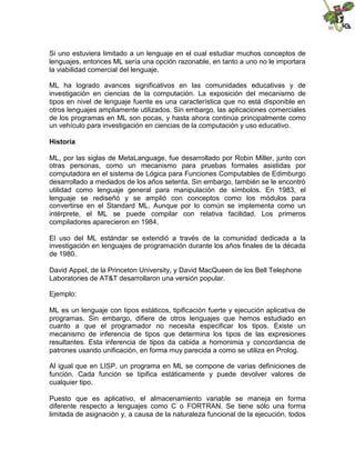 Si uno estuviera limitado a un lenguaje en el cual estudiar muchos conceptos de
lenguajes, entonces ML sería una opción razonable, en tanto a uno no le importara
la viabilidad comercial del lenguaje.
ML ha logrado avances significativos en las comunidades educativas y de
investigación en ciencias de la computación. La exposición del mecanismo de
tipos en nivel de lenguaje fuente es una característica que no está disponible en
otros lenguajes ampliamente utilizados. Sin embargo, las aplicaciones comerciales
de los programas en ML son pocas, y hasta ahora continúa principalmente como
un vehículo para investigación en ciencias de la computación y uso educativo.
Historia
ML, por las siglas de MetaLanguage, fue desarrollado por Robin Miller, junto con
otras personas, como un mecanismo para pruebas formales asistidas por
computadora en el sistema de Lógica para Funciones Computables de Edimburgo
desarrollado a mediados de los años setenta. Sin embargo, también se le encontró
utilidad como lenguaje general para manipulación de símbolos. En 1983, el
lenguaje se rediseñó y se amplió con conceptos como los módulos para
convertirse en el Standard ML. Aunque por lo común se implementa como un
intérprete, el ML se puede compilar con relativa facilidad. Los primeros
compiladores aparecieron en 1984.
El uso del ML estándar se extendió a través de la comunidad dedicada a la
investigación en lenguajes de programación durante los años finales de la década
de 1980.
David Appel, de la Princeton University, y David MacQueen de los Bell Telephone
Laboratories de AT&T desarrollaron una versión popular.
Ejemplo:
ML es un lenguaje con tipos estáticos, tipificación fuerte y ejecución aplicativa de
programas. Sin embargo, difiere de otros lenguajes que hemos estudiado en
cuanto a que el programador no necesita especificar los tipos. Existe un
mecanismo de inferencia de tipos que determina los tipos de las expresiones
resultantes. Esta inferencia de tipos da cabida a homonimia y concordancia de
patrones usando unificación, en forma muy parecida a como se utiliza en Prolog.
Al igual que en LISP, un programa en ML se compone de varias definiciones de
función. Cada función se tipifica estáticamente y puede devolver valores de
cualquier tipo.
Puesto que es aplicativo, el almacenamiento variable se maneja en forma
diferente respecto a lenguajes como C o FORTRAN. Se tiene sólo una forma
limitada de asignación y, a causa de la naturaleza funcional de la ejecución, todos

 