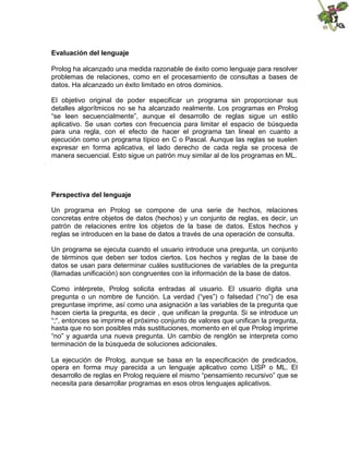 Evaluación del lenguaje
Prolog ha alcanzado una medida razonable de éxito como lenguaje para resolver
problemas de relaciones, como en el procesamiento de consultas a bases de
datos. Ha alcanzado un éxito limitado en otros dominios.
El objetivo original de poder especificar un programa sin proporcionar sus
detalles algorítmicos no se ha alcanzado realmente. Los programas en Prolog
“se leen secuencialmente”, aunque el desarrollo de reglas sigue un estilo
aplicativo. Se usan cortes con frecuencia para limitar el espacio de búsqueda
para una regla, con el efecto de hacer el programa tan lineal en cuanto a
ejecución como un programa típico en C o Pascal. Aunque las reglas se suelen
expresar en forma aplicativa, el lado derecho de cada regla se procesa de
manera secuencial. Esto sigue un patrón muy similar al de los programas en ML.

Perspectiva del lenguaje
Un programa en Prolog se compone de una serie de hechos, relaciones
concretas entre objetos de datos (hechos) y un conjunto de reglas, es decir, un
patrón de relaciones entre los objetos de la base de datos. Estos hechos y
reglas se introducen en la base de datos a través de una operación de consulta.
Un programa se ejecuta cuando el usuario introduce una pregunta, un conjunto
de términos que deben ser todos ciertos. Los hechos y reglas de la base de
datos se usan para determinar cuáles sustituciones de variables de la pregunta
(llamadas unificación) son congruentes con la información de la base de datos.
Como intérprete, Prolog solicita entradas al usuario. El usuario digita una
pregunta o un nombre de función. La verdad (“yes”) o falsedad (“no”) de esa
preguntase imprime, así como una asignación a las variables de la pregunta que
hacen cierta la pregunta, es decir , que unifican la pregunta. Si se introduce un
“;“, entonces se imprime el próximo conjunto de valores que unifican la pregunta,
hasta que no son posibles más sustituciones, momento en el que Prolog imprime
“no” y aguarda una nueva pregunta. Un cambio de renglón se interpreta como
terminación de la búsqueda de soluciones adicionales.
La ejecución de Prolog, aunque se basa en la especificación de predicados,
opera en forma muy parecida a un lenguaje aplicativo como LISP o ML. El
desarrollo de reglas en Prolog requiere el mismo “pensamiento recursivo” que se
necesita para desarrollar programas en esos otros lenguajes aplicativos.

 