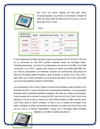 Core i5 es una marca utilizada por Intel para varios
microprocesadores, los primeros se introdujeron a finales de
2009. Se coloca entre los básicos Core i3 y Core 2 y los de
gama alta Core i7 y Xeon.
Cores.
El 8 de septiembre de 2009, Intel lanzó el primer procesador Core i5: El Core i5 750, que
es un procesador de 2,66 GHz Lynnfield cuádruple núcleo con tecnología Hyper-
Threading desactivada. Los Core i5 Lynnfield tienen una caché L3 de 8 MiB, un bus DMI
funcionando a 2,5 GT/S y soporte para memoria en doble canal DDR3-800/1066/1333.
Los mismos procesadores con diferentes conjuntos de características (frecuencias de
reloj de la tecnología Hyper-Threading y otras) activadas se venden como Core i7 8xx y
Xeon 3400, que no debe confundirse con la de gama alta series Core i7-9xx y Xeon 3500
que son los procesadores basados en Bloomfield.
Los procesadores Core i5-5xxx móviles se denominan Arrandale y están basados en los
Westmere de 32 nm, versión reducida de la microarquitectura Nehalem. Los procesadores
Arrandale tienen capacidad de gráficos integrados, pero sólo dos núcleos de procesador.
Fueron puestos en el mercado en enero de 2010, junto con los Core i7-6xx y Core i3-3xx
basados en el mismo chip. La caché L3 en Core i5-5xx se reduce a 3 MiB, mientras que el
Core i5-6xx utiliza el caché completo y el Core i3 3xx no soporta la tecnología Turbo
Boost. Clarkdale, la versión de escritorio de Arrandale, se vende como Core i5-6xx, junto
con los Core i3 y Pentium relacionados. Cuenta con la tecnología Hyper-Threading
habilitada y los 4 MiB completos de caché L3.
 