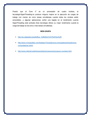 Puesto que el Core i7 es un procesador de cuatro núcleos, la
tecnología HyperThreading no produce ninguna mejora en la ejecución de cargas de
trabajo con menos de cinco tareas simultáneas cuando todos los núcleos están
encendidos, y algunas aplicaciones sufren una bajada en el rendimiento cuando
HyperThreading está activado. Esta tecnología ofrece su mejor rendimiento cuando la
carga de trabajo es de ocho o más tareas simultáneas.
WEB-GRAFÍA
 http://es.wikipedia.org/wiki/Bus_%28inform%C3%A1tica%29
 http://www.monografias.com/trabajos17/arquitectura-computadoras/arquitectura-
computadoras.shtml
 http://www.intel.la/content/www/xl/es/processors/processor-numbers.html
 