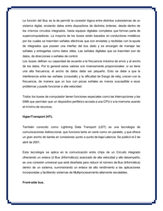 La función del Bus es la de permitir la conexión lógica entre distintos subsistemas de un
sistema digital, enviando datos entre dispositivos de distintos órdenes: desde dentro de
los mismos circuitos integrados, hasta equipos digitales completos que forman parte de
supercomputadoras. La mayoría de los buses están basados en conductores metálicos
por los cuales se trasmiten señales eléctricas que son enviadas y recibidas con la ayuda
de integrados que poseen una interfaz del bus dado y se encargan de manejar las
señales y entregarlas como datos útiles. Las señales digitales que se trasmiten son de
datos, de direcciones o señales de control.
Los buses definen su capacidad de acuerdo a la frecuencia máxima de envío y al ancho
de los datos. Por lo general estos valores son inversamente proporcionales: si se tiene
una alta frecuencia, el ancho de datos debe ser pequeño. Esto se debe a que la
interferencia entre las señales (crosstalk) y la dificultad de Sesgo de reloj, crecen con la
frecuencia, de manera que un bus con pocas señales es menos susceptible a esos
problemas y puede funcionar a alta velocidad.
Todos los buses de computador tienen funciones especiales como las Interrupciones y las
DMA que permiten que un dispositivo periférico acceda a una CPU o a la memoria usando
el mínimo de recursos.
HyperTransport (HT).
También conocido como Lightning Data Transport (LDT) es una tecnología de
comunicaciones bidireccional, que funciona tanto en serie como en paralelo, y que ofrece
un gran ancho de banda en conexiones punto a punto de baja Latencia. Se publicó el 2 de
abril de 2001.
Esta tecnología se aplica en la comunicación entre chips de un Circuito integrado
ofreciendo un enlace (ó Bus (Informática)) avanzado de alta velocidad y alto desempeño;
es una conexión universal que está diseñada para reducir el número de Bus (Informática)
dentro de un sistema, suministrando un enlace de alto rendimiento a las aplicaciones
incorporadas y facilitando sistemas de Multiprocesamiento altamente escalables.
Front-side bus.
 