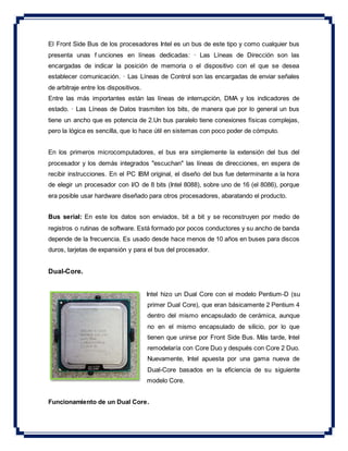 El Front Side Bus de los procesadores Intel es un bus de este tipo y como cualquier bus
presenta unas f unciones en líneas dedicadas: · Las Líneas de Dirección son las
encargadas de indicar la posición de memoria o el dispositivo con el que se desea
establecer comunicación. · Las Líneas de Control son las encargadas de enviar señales
de arbitraje entre los dispositivos.
Entre las más importantes están las líneas de interrupción, DMA y los indicadores de
estado. · Las Líneas de Datos trasmiten los bits, de manera que por lo general un bus
tiene un ancho que es potencia de 2.Un bus paralelo tiene conexiones físicas complejas,
pero la lógica es sencilla, que lo hace útil en sistemas con poco poder de cómputo.
En los primeros microcomputadores, el bus era simplemente la extensión del bus del
procesador y los demás integrados "escuchan" las líneas de direcciones, en espera de
recibir instrucciones. En el PC IBM original, el diseño del bus fue determinante a la hora
de elegir un procesador con I/O de 8 bits (Intel 8088), sobre uno de 16 (el 8086), porque
era posible usar hardware diseñado para otros procesadores, abaratando el producto.
Bus serial: En este los datos son enviados, bit a bit y se reconstruyen por medio de
registros o rutinas de software. Está formado por pocos conductores y su ancho de banda
depende de la frecuencia. Es usado desde hace menos de 10 años en buses para discos
duros, tarjetas de expansión y para el bus del procesador.
Dual-Core.
Intel hizo un Dual Core con el modelo Pentium-D (su
primer Dual Core), que eran básicamente 2 Pentium 4
dentro del mismo encapsulado de cerámica, aunque
no en el mismo encapsulado de silicio, por lo que
tienen que unirse por Front Side Bus. Más tarde, Intel
remodelaría con Core Duo y después con Core 2 Duo.
Nuevamente, Intel apuesta por una gama nueva de
Dual-Core basados en la eficiencia de su siguiente
modelo Core.
Funcionamiento de un Dual Core.
 