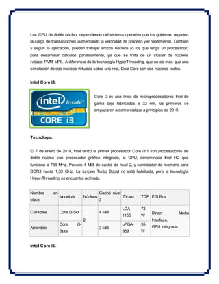 Las CPU de doble núcleo, dependiendo del sistema operativo que los gobierne, reparten
la carga de transacciones aumentando la velocidad de proceso y el rendimiento. También
y según la aplicación, pueden trabajar ambos núcleos (o los que tenga un procesador)
para desarrollar cálculos paralelamente, ya que se trata de un clúster de núcleos
(véase: PVM, MPI). A diferencia de la tecnología HyperThreading, que no es más que una
simulación de dos núcleos virtuales sobre uno real, Dual Core son dos núcleos reales.
Intel Core i3.
Core i3 es una línea de microprocesadores Intel de
gama baja fabricados a 32 nm, los primeros se
empezaron a comercializar a principios de 2010.
Tecnología.
El 7 de enero de 2010, Intel lanzó el primer procesador Core i3:1 son procesadores de
doble núcleo con procesador gráfico integrado, la GPU, denominada Intel HD que
funciona a 733 MHz. Poseen 4 MiB de caché de nivel 2, y controlador de memoria para
DDR3 hasta 1,33 GHz. La función Turbo Boost no está habilitada, pero la tecnología
Hyper-Threading se encuentra activada.
Nombre en
clave
Modelo/s Núcleos
Caché nivel
3
Zócalo TDP E/S Bus
Clarkdale Core i3-5xx
2
4 MiB
LGA
1156
73
W
Direct Media
Interface,
GPU integradaArrandale
Core i3-
3xxM
3 MiB
µPGA-
989
35
W
Intel Core i5.
 