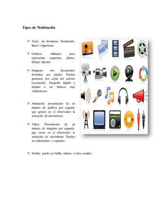 Tipos de Multimedia
 Texto: sin formatear, formateado,
lineal e hipertexto.
 Gráficos: utilizados para
representar esquemas, planos,
dibujos lineales.
 Imágenes: son documentos
formados por pixeles. Pueden
generarse por copia del entorno
(escaneado, fotografía digital) y
tienden a ser ficheros muy
voluminosos.
 Animación: presentación de un
número de gráficos por segundo
que genera en el observador la
sensación de movimiento.
 Vídeo: Presentación de un
número de imágenes por segundo,
que crean en el observador la
sensación de movimiento. Pueden
ser sintetizadas o captadas.
 Sonido: puede ser habla, música u otros sonidos.
 