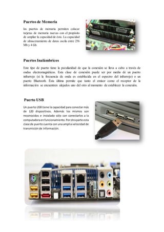 Puertos de Memoria
los puertos de memoria permiten colocar
tarjetas de memoria nuevas con el propósito
de ampliar la capacidad de ésta. La capacidad
de almacenamiento de datos oscila entre 256
Mb y 4 Gb.
Puertos Inalámbricos
Este tipo de puerto tiene la peculiaridad de que la conexión se lleva a cabo a través de
ondas electromagnéticas. Esta clase de conexión puede ser por medio de un puerto
infrarrojo (si la frecuencia de onda es establecida en el espectro del infrarrojo) o un
puerto Bluetooth. Ésta última permite que tanto el emisor como el receptor de la
información se encuentren alejados uno del otro al momento de establecer la conexión.
Puerto USB
Un puerto USB tiene la capacidad para conectar más
de 120 dispositivos. Además los mismos son
reconocidos e instalado sólo con conectarlos a la
computadoraenfuncionamiento.Porotraparte esta
clase de puerto cuenta con una amplia velocidad de
transmisión de información.
 
