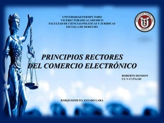 UNIVERSIDAD FERMIN TORO
VICERECTORADO ACADEMICO
FACULTAD DE CIENCIAS POLITICAS Y JURIDICAS
ESCUELA DE DERECHO
ROBERTO RONDON
CI: V-17.574.345
BARQUISIMETO, ESTADO LARA
PRINCIPIOS RECTORES
DEL COMERCIO ELECTRÓNICO
 