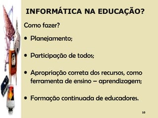 INFORMÁTICA NA EDUCAÇÃO? Como fazer? Planejamento; Participação de todos; Apropriação correta dos recursos, como ferramenta de ensino – aprendizagem; Formação continuada de educadores. 