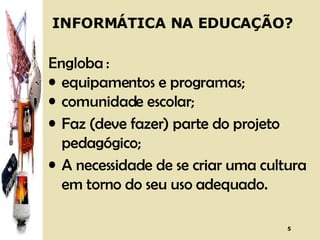 INFORMÁTICA NA EDUCAÇÃO? Engloba : equipamentos e programas;  comunidade escolar; Faz (deve fazer) parte do projeto pedagógico; A necessidade de se criar uma cultura em torno do seu uso adequado. 