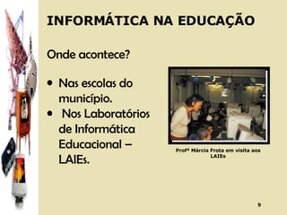INFORMÁTICA NA EDUCAÇÃO Onde acontece? Nas escolas do município. Nos Laboratórios de Informática Educacional – LAIEs.  Profª Márcia Frota em visita aos LAIEs 