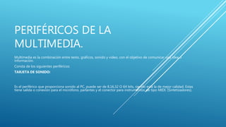 PERIFÉRICOS DE LA
MULTIMEDIA.
Multimedia es la combinación entre texto, gráficos, sonido y video, con el objetivo de comunicar una idea o
información.
Consta de los siguientes periféricos:
TARJETA DE SONIDO:
Es el periférico que proporciona sonido al PC, puede ser de 8,16,32 O 64 bits, siendo está la de mejor calidad. Estas
tiene salida o conexión para el micrófono, parlantes y el conector para instrumentos de tipo MIDI. (Sintetizadores).
 