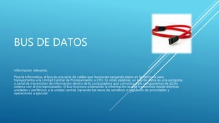 BUS DE DATOS
información relevante.
Para la informática, el bus es una serie de cables que funcionan cargando datos en la memoria para
transportarlos a la Unidad Central de Procesamiento o CPU. En otras palabras, un bus de datos es una autopista
o canal de transmisión de información dentro de la computadora que comunica a los componentes de dicho
sistema con el microprocesador. El bus funciona ordenando la información que es transmitida desde distintas
unidades y periféricos a la unidad central, haciendo las veces de semáforo o regulador de prioridades y
operaciones a ejecutar.
 