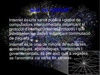 Que és internet?
●   Internet és una xarxa pública i global de
    computadors interconnectats mitjançant el
    protocol d'Internet (Internet Protocol) i que
    transmeten les dades mitjançant commutació
    de paquets.
●   Internet és la unió de milions de subxarxes
    domèstiques, acadèmiques, comercials i
    governamentals; és per això que a vegades
    se l'anomena «la xarxa de xarxes».
 