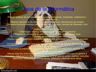 Usos de la informàtica
    Permet realitzar els processos de facturació, remissions, comandes, cotitzacions i
                                   devolucions de venda.
      Realitza operacions de compres, ordres de compra i devolucions de compra
  Concentra funcions diverses per al maneig de productes i serveis de l'empresa, com
                                              ara:
                               * Control de Nombres de Sèrie
               * Distribució i maneig d'existències en diversos magatzems
         * Registre de productes en una altra moneda més de la moneda base
                               * Maneig de Kits de productes
  * Control de Lots i peticions duaneres per a aquells productes que manegen aquesta
                                          informació.
   Concentra la informació i operacions relacionades amb els clients i els comptes per
                                    cobrar de l'empresa.
     Concentra la informació i operacions proporcionant un seguiment complet dels
                             proveïdors i els comptes per pagar.
   Ofereix totes les eines necessàries per al maneig de la informació que es genera a
l'empresa, mitjançant el mòdul d'estadístiques amb el qual es poden realitzar consultes
        selectives, estadístiques comparatives, gràfiques i informes entre altres
 