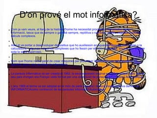 D'on prové el mot informàtica?
●   Com ja vam veure, al llarg de la història l'home ha necessitat processar i transmetre dades i
    informació, tasca que és sempre o gairebé sempre, repititiva o rutinària i moltes vegades involucra
    càlculs complexos.
●


●   Això el va portar a desenvolupar dispositius que ho auxiliessin en aquestes tasques com l'àbac o la
    calculadora, i algunes màquines complexes que ho fessin per ell com l'ordinador, encara que sempre
    sota la seva supervisió.
●


●   Com que l'home no ha parat de crear màquines per processar informació i per tal d'ajudar-lo en
    aquesta tasca, així va néixer la informàtica.
●


●   La paraula Informàtica va ser creada el 1962, la seva expressió original era Informatique, atès que el
    seu país d'origen era França i està format per una contracció de paraules Information i Automatique.
●


●   L'any 1968 el terme va ser adoptat en el món de parla hispana i la seva modificació va derivar en
    INFORMATICAcomo contracció de les paraules Informació Automàtica
 