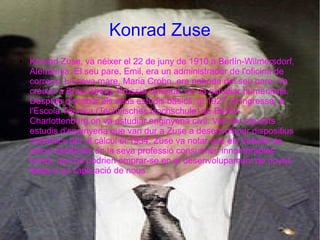 Konrad Zuse
●   Konrad Zuse, va néixer el 22 de juny de 1910 a Berlín-Wilmersdorf,
    Alemanya. El seu pare, Emil, era un administrador de l'oficina de
    correus. La seva mare, Maria Crohn, era neboda del seu pare. Va
    créixer a Braunsberg, Prússia Oriental, on va estudiar humanitats.
    Després d'acabar els seus estudis bàsics, al 1927 va ingressar a
    l'Escola Tècnica (Technisches Hochschule) de Berlín-
    Charlottenburg on va estudiar enginyeria civil. Van ser aquests
    estudis d'enginyeria que van dur a Zuse a desenvolupar dispositius
    mecànics per al càlcul el 1934. Zuse va notar que els treballs de
    càlcul estadístic en la seva professió consumien innombrables
    hores, que bé podrien emprar-se en el desenvolupament de noves
    idees o en l'aplicació de nous
 