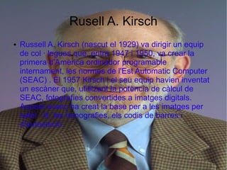 Rusell A. Kirsch
●   Russell A. Kirsch (nascut el 1929) va dirigir un equip
    de col · legues que, entre 1947 i 1950, va crear la
    primera d'Amèrica ordinador programable
    internament, les normes de l'Est Automatic Computer
    (SEAC) . El 1957 Kirsch i el seu equip havien inventat
    un escàner que, utilitzant la potència de càlcul de
    SEAC, fotografies convertides a imatges digitals.
    Aquest avanç ha creat la base per a les imatges per
    satèl · lit, les tomografies, els codis de barres i
    d'autoedició.
 