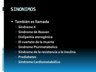 SINONIMOS
 También es llamada
 Síndrome X

 Síndrome de Reaven
 Dislipemia aterogénica
 El cuarteto de la muerte
 Síndrome Plurimetabolico
 Síndrome de la resistencia a la insulina
 Prediabetes
 Síndrome Cardiometabólico

 