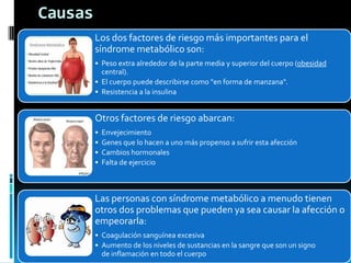 Causas
Los dos factores de riesgo más importantes para el
síndrome metabólico son:
• Peso extra alrededor de la parte media y superior del cuerpo (obesidad
central).
• El cuerpo puede describirse como "en forma de manzana".
• Resistencia a la insulina

Otros factores de riesgo abarcan:
•
•
•
•

Envejecimiento
Genes que lo hacen a uno más propenso a sufrir esta afección
Cambios hormonales
Falta de ejercicio

Las personas con síndrome metabólico a menudo tienen
otros dos problemas que pueden ya sea causar la afección o
empeorarla:
• Coagulación sanguínea excesiva
• Aumento de los niveles de sustancias en la sangre que son un signo
de inflamación en todo el cuerpo

 