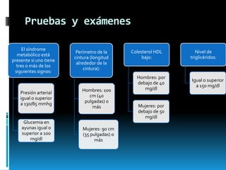 Pruebas y exámenes
El síndrome
metabólico está
presente si uno tiene
tres o más de los
siguientes signos:

Presión arterial
igual o superior
a 130/85 mmhg

Glucemia en
ayunas igual o
superior a 100
mg/dl

Perímetro de la
cintura (longitud
alrededor de la
cintura):

Hombres: 100
cm (40
pulgadas) o
más

Mujeres: 90 cm
(35 pulgadas) o
más

Colesterol HDL
bajo:

Hombres: por
debajo de 40
mg/dl
Mujeres: por
debajo de 50
mg/dl

Nivel de
triglicéridos:

Igual o superior
a 150 mg/dl

 